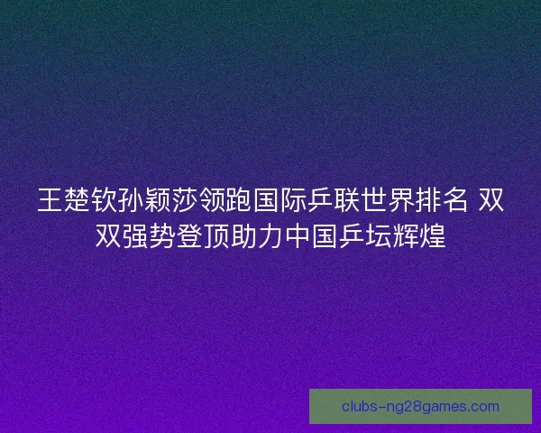王楚钦孙颖莎领跑国际乒联世界排名 双双强势登顶助力中国乒坛辉煌