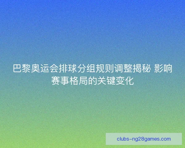 巴黎奥运会排球分组规则调整揭秘 影响赛事格局的关键变化