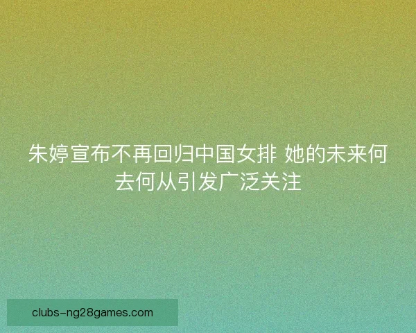 朱婷宣布不再回归中国女排 她的未来何去何从引发广泛关注