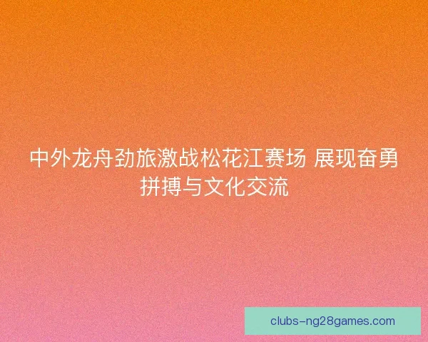 中外龙舟劲旅激战松花江赛场 展现奋勇拼搏与文化交流