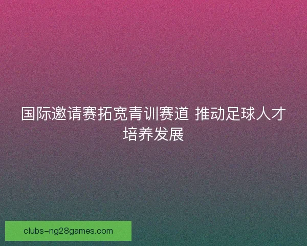国际邀请赛拓宽青训赛道 推动足球人才培养发展